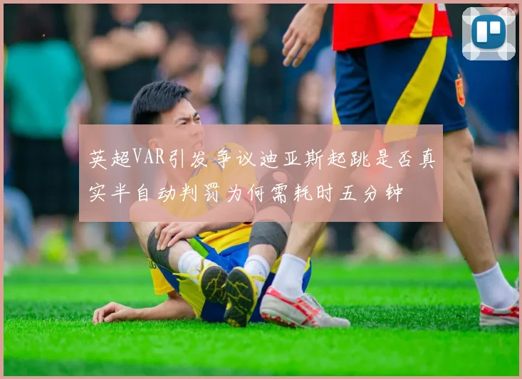 英超VAR引发争议迪亚斯起跳是否真实半自动判罚为何需耗时五分钟