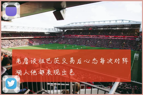 老詹谈祖巴茨交易后心态每次对阵湖人他都表现出色