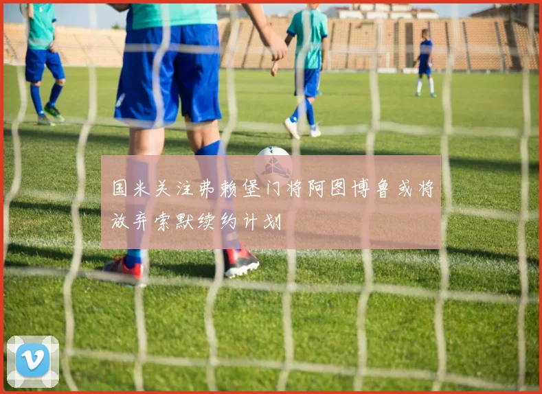 国米关注弗赖堡门将阿图博鲁或将放弃索默续约计划