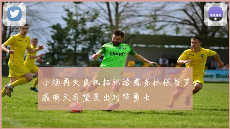 小杨再失良机拓记透露克林根与罗威明天有望复出对阵勇士