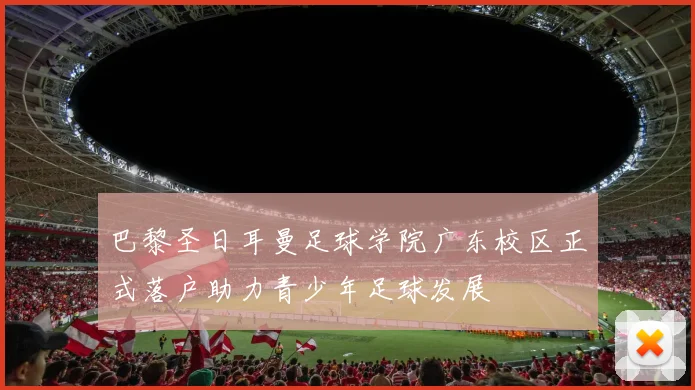 巴黎圣日耳曼足球学院广东校区正式落户助力青少年足球发展