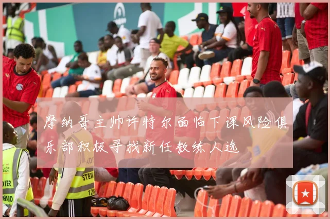 摩纳哥主帅许特尔面临下课风险俱乐部积极寻找新任教练人选