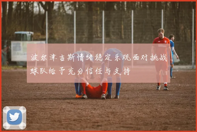 波尔津吉斯情绪稳定乐观面对挑战球队给予充分信任与支持
