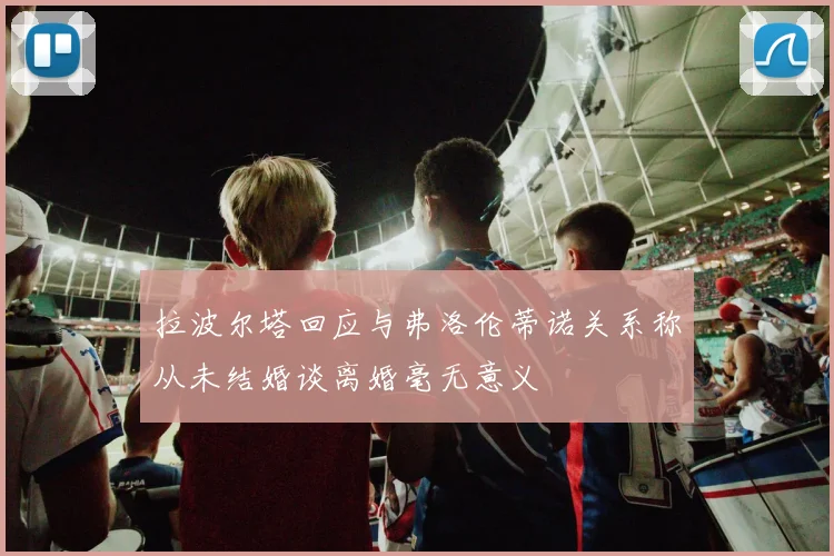 拉波尔塔回应与弗洛伦蒂诺关系称从未结婚谈离婚毫无意义