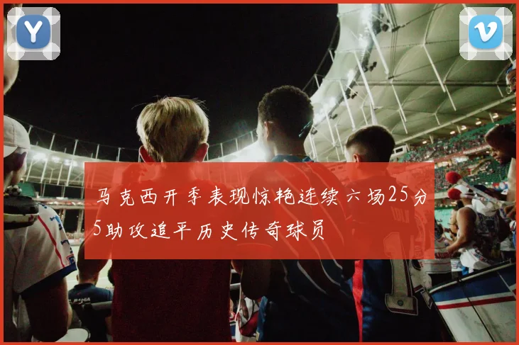 马克西开季表现惊艳连续六场25分5助攻追平历史传奇球员