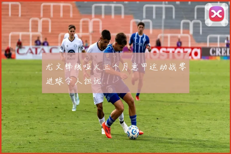 尤文锋线哑火三个月意甲运动战零进球令人担忧