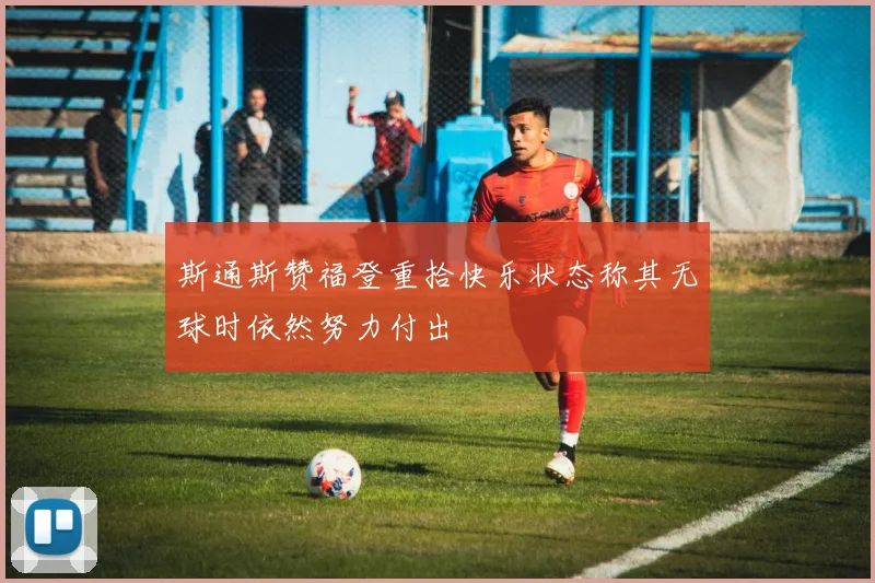 斯通斯赞福登重拾快乐状态称其无球时依然努力付出