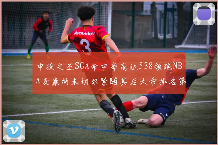 中投之王SGA命中率高达538领跑NBA麦康纳米切尔紧随其后大帝排名第七