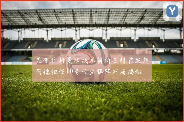 无舍什科曼联战术解析芒特首发阿玛德担任10号位无锋阵布局揭秘