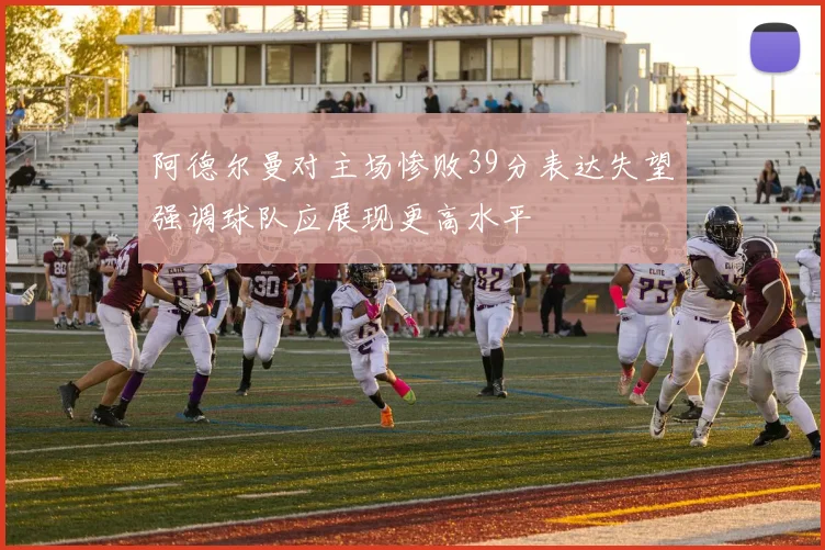 阿德尔曼对主场惨败39分表达失望强调球队应展现更高水平