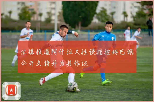 法媒报道阿什拉夫性侵指控姆巴佩公开支持并为其作证