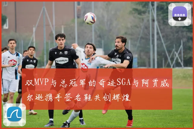 双MVP与总冠军的奇迹SGA与阿贾威尔逊携手签名鞋共创辉煌