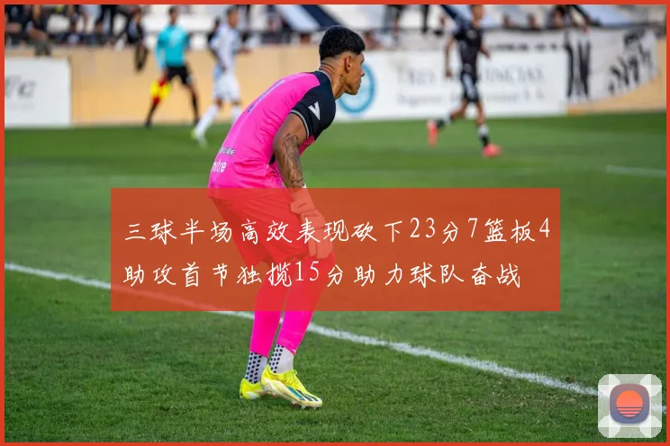 三球半场高效表现砍下23分7篮板4助攻首节独揽15分助力球队奋战