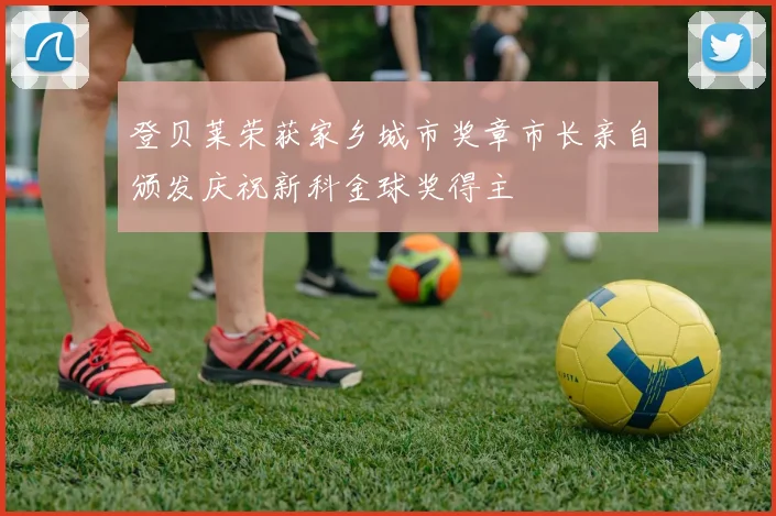 登贝莱荣获家乡城市奖章市长亲自颁发庆祝新科金球奖得主