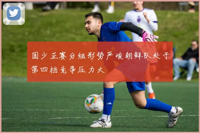 国少正赛分组形势严峻朝鲜队处于第四档竞争压力大