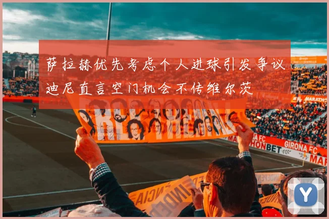 萨拉赫优先考虑个人进球引发争议迪尼直言空门机会不传维尔茨