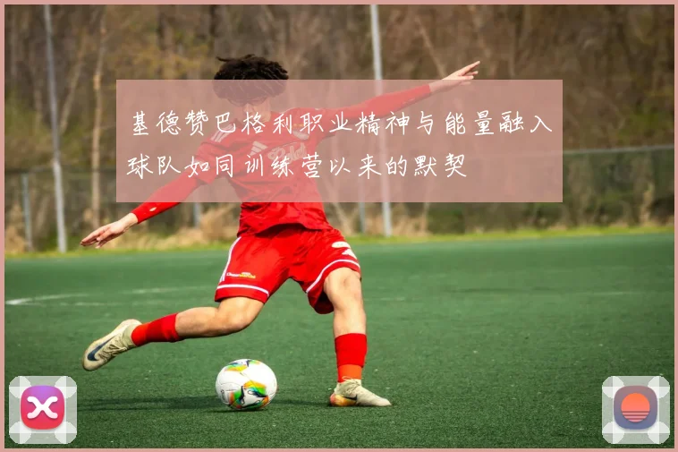 基德赞巴格利职业精神与能量融入球队如同训练营以来的默契