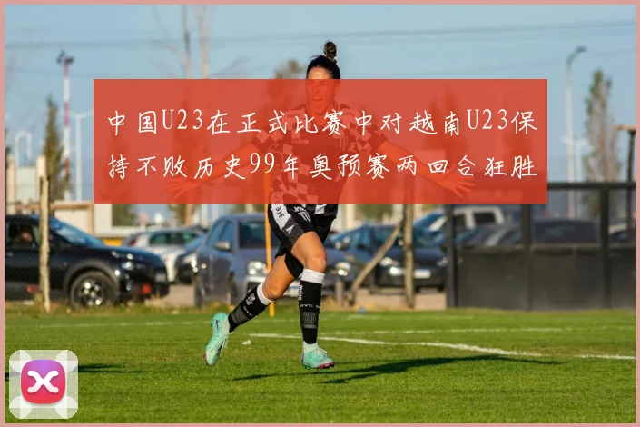 中国U23在正式比赛中对越南U23保持不败历史99年奥预赛两回合狂胜7-0