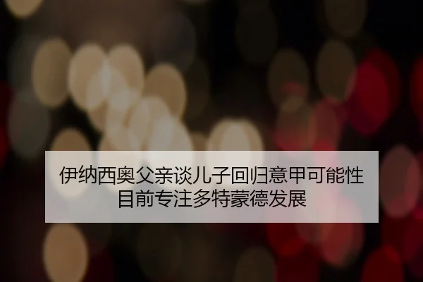 伊纳西奥父亲谈儿子回归意甲可能性 目前专注多特蒙德发展（bogou）
